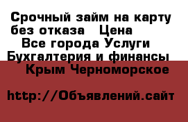 Срочный займ на карту без отказа › Цена ­ 500 - Все города Услуги » Бухгалтерия и финансы   . Крым,Черноморское